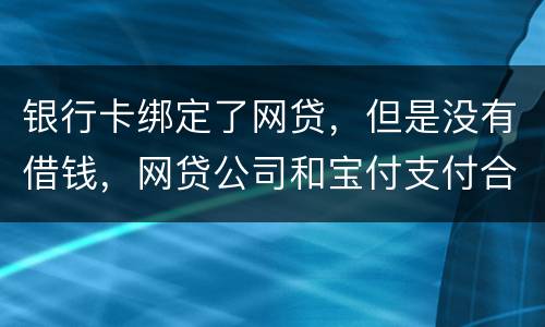 银行卡绑定了网贷，但是没有借钱，网贷公司和宝付支付合作的，会不会扣银行卡钱