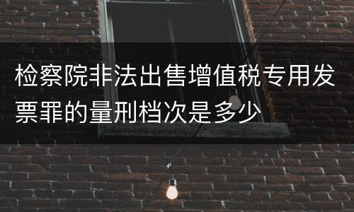 检察院非法出售增值税专用发票罪的量刑档次是多少