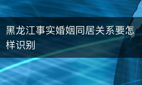 黑龙江事实婚姻同居关系要怎样识别