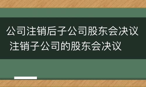 公司注销后子公司股东会决议 注销子公司的股东会决议