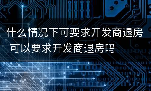 什么情况下可要求开发商退房 可以要求开发商退房吗