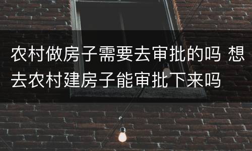 农村做房子需要去审批的吗 想去农村建房子能审批下来吗