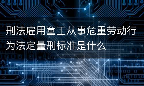 刑法雇用童工从事危重劳动行为法定量刑标准是什么