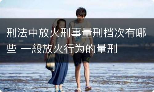 刑法中放火刑事量刑档次有哪些 一般放火行为的量刑