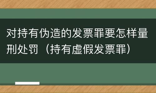 对持有伪造的发票罪要怎样量刑处罚（持有虚假发票罪）