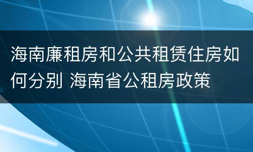 海南廉租房和公共租赁住房如何分别 海南省公租房政策