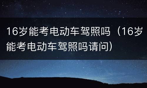 16岁能考电动车驾照吗（16岁能考电动车驾照吗请问）