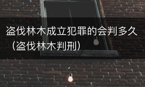 盗伐林木成立犯罪的会判多久（盗伐林木判刑）