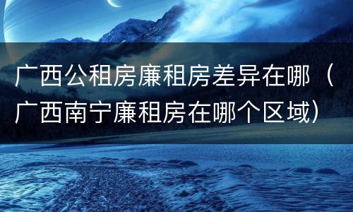 广西公租房廉租房差异在哪（广西南宁廉租房在哪个区域）