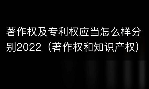 著作权及专利权应当怎么样分别2022（著作权和知识产权）