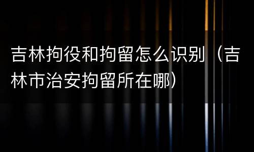 吉林拘役和拘留怎么识别（吉林市治安拘留所在哪）