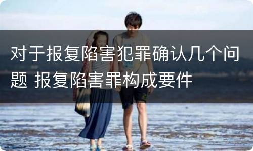 对于报复陷害犯罪确认几个问题 报复陷害罪构成要件