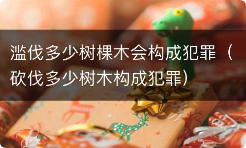 滥伐多少树棵木会构成犯罪（砍伐多少树木构成犯罪）