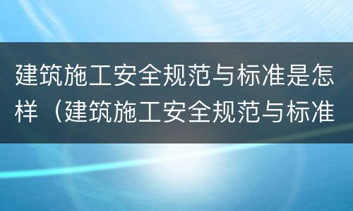 建筑施工安全规范与标准是怎样（建筑施工安全规范与标准是怎样制定的）