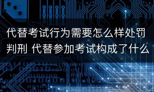 代替考试行为需要怎么样处罚判刑 代替参加考试构成了什么犯罪