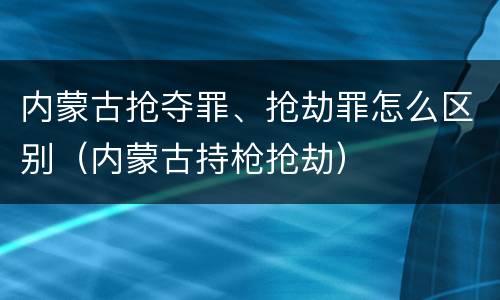 内蒙古抢夺罪、抢劫罪怎么区别（内蒙古持枪抢劫）