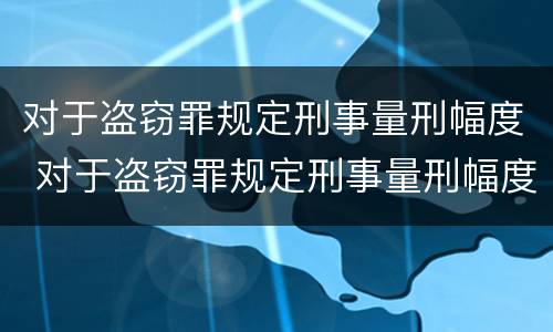 对于盗窃罪规定刑事量刑幅度 对于盗窃罪规定刑事量刑幅度大吗