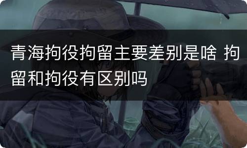 青海拘役拘留主要差别是啥 拘留和拘役有区别吗
