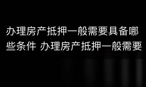 办理房产抵押一般需要具备哪些条件 办理房产抵押一般需要具备哪些条件和条件