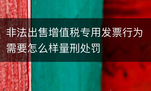 非法出售增值税专用发票行为需要怎么样量刑处罚