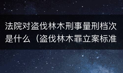 法院对盗伐林木刑事量刑档次是什么（盗伐林木罪立案标准罚款几倍）