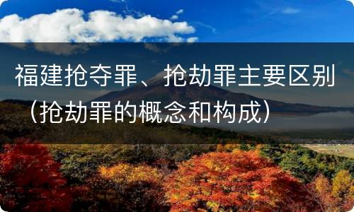 福建抢夺罪、抢劫罪主要区别（抢劫罪的概念和构成）