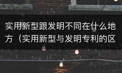 实用新型跟发明不同在什么地方（实用新型与发明专利的区别有哪些）