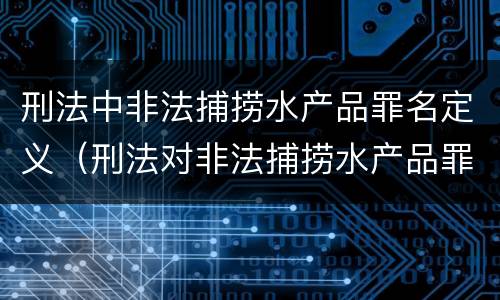 刑法中非法捕捞水产品罪名定义（刑法对非法捕捞水产品罪的定罪标准）
