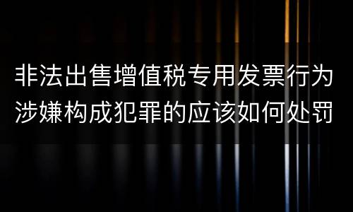 非法出售增值税专用发票行为涉嫌构成犯罪的应该如何处罚