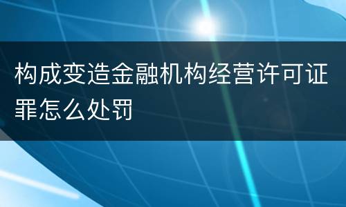 构成变造金融机构经营许可证罪怎么处罚