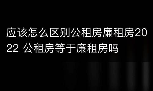 应该怎么区别公租房廉租房2022 公租房等于廉租房吗