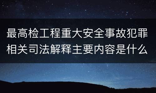 最高检工程重大安全事故犯罪相关司法解释主要内容是什么