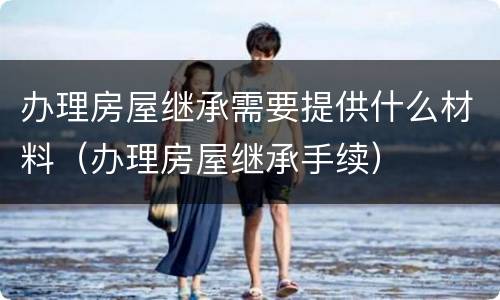 办理房屋继承需要提供什么材料（办理房屋继承手续）