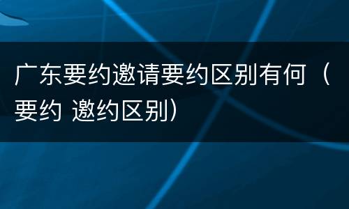 广东要约邀请要约区别有何（要约 邀约区别）