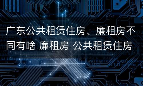 广东公共租赁住房、廉租房不同有啥 廉租房 公共租赁住房