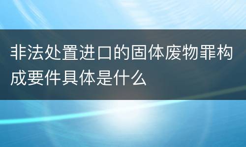 非法处置进口的固体废物罪构成要件具体是什么