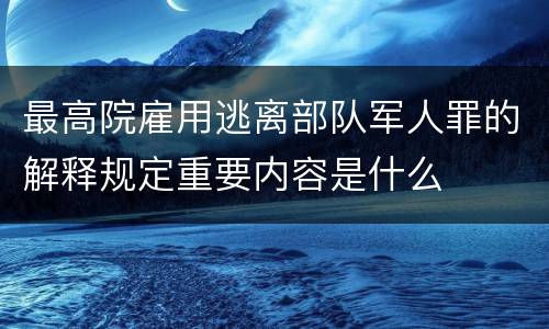 最高院雇用逃离部队军人罪的解释规定重要内容是什么