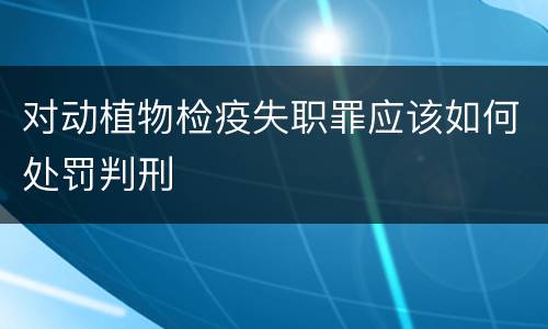 对动植物检疫失职罪应该如何处罚判刑