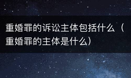 重婚罪的诉讼主体包括什么（重婚罪的主体是什么）
