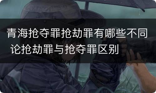 青海抢夺罪抢劫罪有哪些不同 论抢劫罪与抢夺罪区别