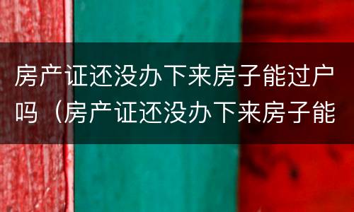 房产证还没办下来房子能过户吗（房产证还没办下来房子能过户吗多少钱）