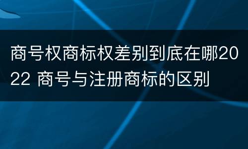 商号权商标权差别到底在哪2022 商号与注册商标的区别