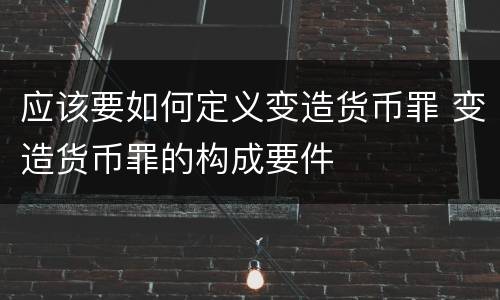 应该要如何定义变造货币罪 变造货币罪的构成要件