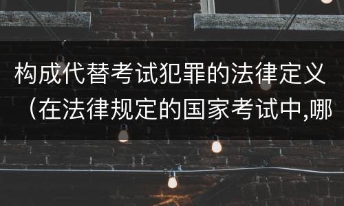 构成代替考试犯罪的法律定义（在法律规定的国家考试中,哪些行为构成犯罪）