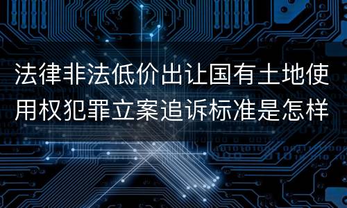 法律非法低价出让国有土地使用权犯罪立案追诉标准是怎样的