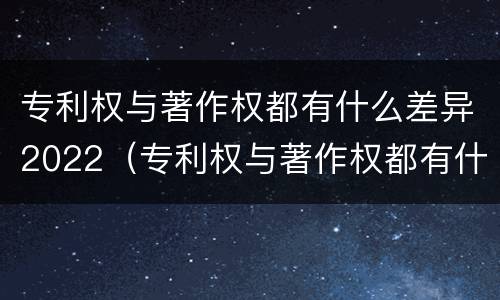 专利权与著作权都有什么差异2022（专利权与著作权都有什么差异2022年）