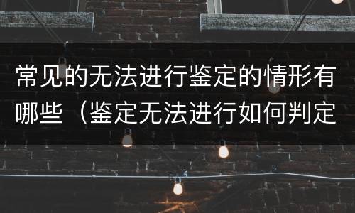 常见的无法进行鉴定的情形有哪些（鉴定无法进行如何判定）