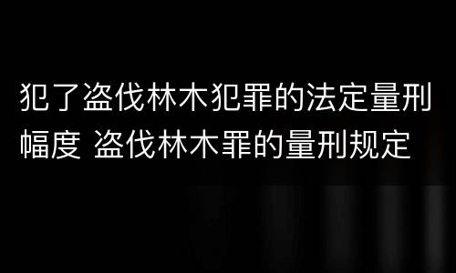 犯了盗伐林木犯罪的法定量刑幅度 盗伐林木罪的量刑规定