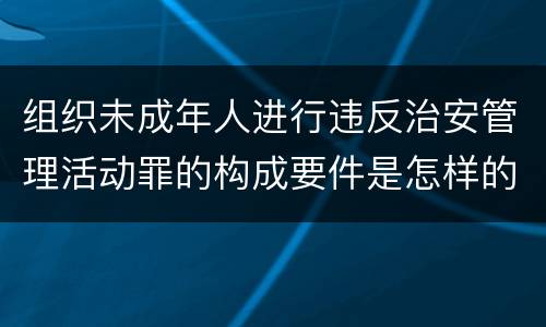 组织未成年人进行违反治安管理活动罪的构成要件是怎样的