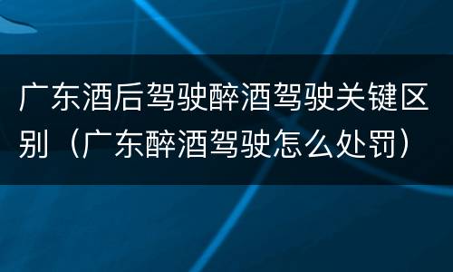 广东酒后驾驶醉酒驾驶关键区别（广东醉酒驾驶怎么处罚）
